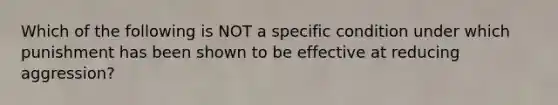 Which of the following is NOT a specific condition under which punishment has been shown to be effective at reducing aggression?