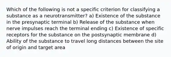 Which of the following is not a specific criterion for classifying a substance as a neurotransmitter? a) Existence of the substance in the presynaptic terminal b) Release of the substance when nerve impulses reach the terminal ending c) Existence of specific receptors for the substance on the postsynaptic membrane d) Ability of the substance to travel long distances between the site of origin and target area