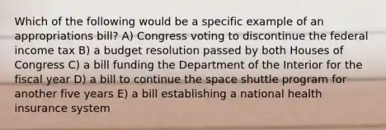 Which of the following would be a specific example of an appropriations bill? A) Congress voting to discontinue the federal income tax B) a budget resolution passed by both Houses of Congress C) a bill funding the Department of the Interior for the fiscal year D) a bill to continue the space shuttle program for another five years E) a bill establishing a national health insurance system