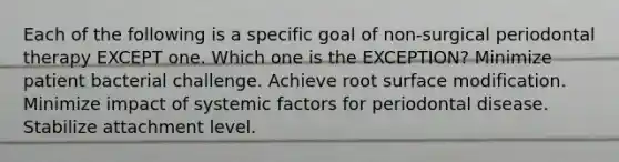 Each of the following is a specific goal of non-surgical periodontal therapy EXCEPT one. Which one is the EXCEPTION? Minimize patient bacterial challenge. Achieve root surface modification. Minimize impact of systemic factors for periodontal disease. Stabilize attachment level.