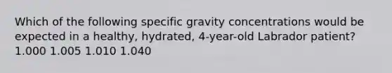 Which of the following specific gravity concentrations would be expected in a healthy, hydrated, 4-year-old Labrador patient? 1.000 1.005 1.010 1.040