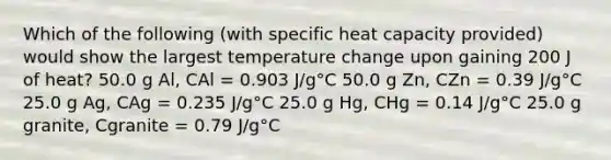 Which of the following (with specific heat capacity provided) would show the largest temperature change upon gaining 200 J of heat? 50.0 g Al, CAl = 0.903 J/g°C 50.0 g Zn, CZn = 0.39 J/g°C 25.0 g Ag, CAg = 0.235 J/g°C 25.0 g Hg, CHg = 0.14 J/g°C 25.0 g granite, Cgranite = 0.79 J/g°C