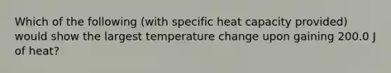 Which of the following (with specific heat capacity provided) would show the largest temperature change upon gaining 200.0 J of heat?