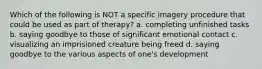 Which of the following is NOT a specific imagery procedure that could be used as part of therapy? a. completing unfinished tasks b. saying goodbye to those of significant emotional contact c. visualizing an imprisioned creature being freed d. saying goodbye to the various aspects of one's development