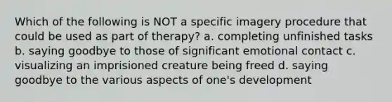 Which of the following is NOT a specific imagery procedure that could be used as part of therapy? a. completing unfinished tasks b. saying goodbye to those of significant emotional contact c. visualizing an imprisioned creature being freed d. saying goodbye to the various aspects of one's development