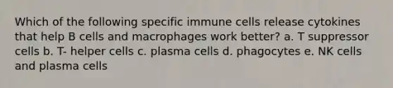 Which of the following specific immune cells release cytokines that help B cells and macrophages work better? a. T suppressor cells b. T- helper cells c. plasma cells d. phagocytes e. NK cells and plasma cells