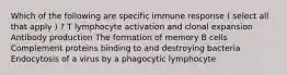 Which of the following are specific immune response ( select all that apply ) ? T lymphocyte activation and clonal expansion Antibody production The formation of memory B cells Complement proteins binding to and destroying bacteria Endocytosis of a virus by a phagocytic lymphocyte