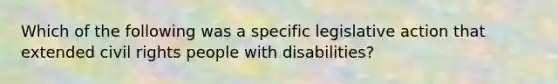 Which of the following was a specific legislative action that extended civil rights people with disabilities?