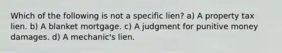 Which of the following is not a specific lien? a) A property tax lien. b) A blanket mortgage. c) A judgment for punitive money damages. d) A mechanic's lien.