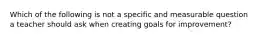 Which of the following is not a specific and measurable question a teacher should ask when creating goals for improvement?