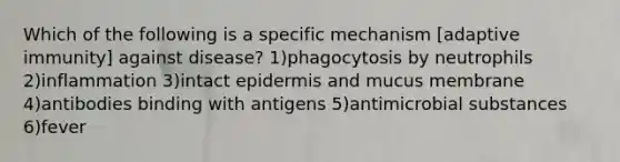 Which of the following is a specific mechanism [adaptive immunity] against disease? 1)phagocytosis by neutrophils 2)inflammation 3)intact epidermis and mucus membrane 4)antibodies binding with antigens 5)antimicrobial substances 6)fever