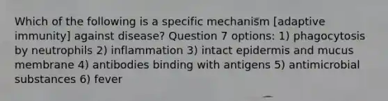 Which of the following is a specific mechanism [adaptive immunity] against disease? Question 7 options: 1) phagocytosis by neutrophils 2) inflammation 3) intact epidermis and mucus membrane 4) antibodies binding with antigens 5) antimicrobial substances 6) fever