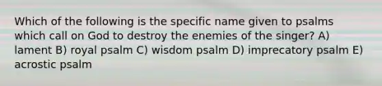 Which of the following is the specific name given to psalms which call on God to destroy the enemies of the singer? A) lament B) royal psalm C) wisdom psalm D) imprecatory psalm E) acrostic psalm