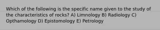 Which of the following is the specific name given to the study of the characteristics of rocks? A) Limnology B) Radiology C) Opthamology D) Epistomology E) Petrology