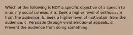 Which of the following is NOT a specific objective of a speech to intensify social cohesion? a. Seek a higher level of enthusiasm from the audience. b. Seek a higher level of motivation from the audience. c. Persuade through vivid emotional appeals. d. Prevent the audience from doing something.