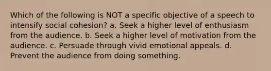 Which of the following is NOT a specific objective of a speech to intensify social cohesion? a. Seek a higher level of enthusiasm from the audience. b. Seek a higher level of motivation from the audience. c. Persuade through vivid emotional appeals. d. Prevent the audience from doing something.