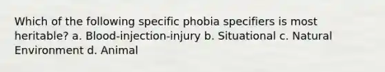 Which of the following specific phobia specifiers is most heritable? a. Blood-injection-injury b. Situational c. Natural Environment d. Animal