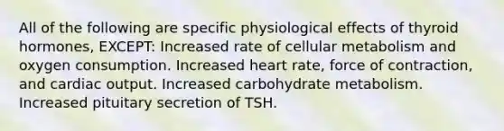 All of the following are specific physiological effects of thyroid hormones, EXCEPT: Increased rate of cellular metabolism and oxygen consumption. Increased heart rate, force of contraction, and cardiac output. Increased carbohydrate metabolism. Increased pituitary secretion of TSH.