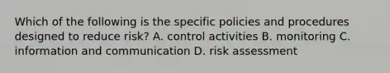 Which of the following is the specific policies and procedures designed to reduce risk? A. control activities B. monitoring C. information and communication D. risk assessment