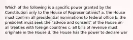 Which of the following is a specific power granted by the Constitution only to the House of Representatives? a. the House must confirm all presidential nominations to federal office b. the president must seek the "advice and consent" of the House on all treaties with foreign countries c. all bills of revenue must originate in the House d. the House has the power to declare war