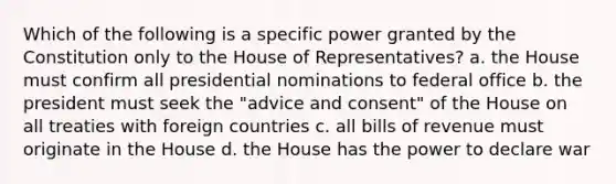 Which of the following is a specific power granted by the Constitution only to the House of Representatives? a. the House must confirm all presidential nominations to federal office b. the president must seek the "advice and consent" of the House on all treaties with foreign countries c. all bills of revenue must originate in the House d. the House has the power to declare war