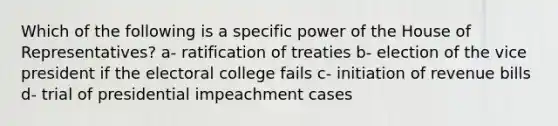 Which of the following is a specific power of the House of Representatives? a- ratification of treaties b- election of the vice president if the electoral college fails c- initiation of revenue bills d- trial of presidential impeachment cases