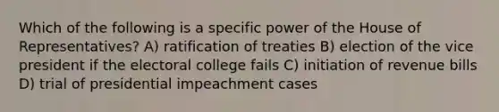 Which of the following is a specific power of the House of Representatives? A) ratification of treaties B) election of the vice president if the electoral college fails C) initiation of revenue bills D) trial of presidential impeachment cases