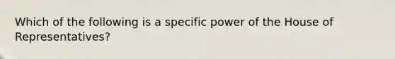 Which of the following is a specific power of the House of Representatives?