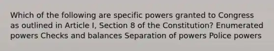 Which of the following are specific powers granted to Congress as outlined in Article I, Section 8 of the Constitution? Enumerated powers Checks and balances Separation of powers Police powers