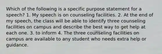 Which of the following is a specific purpose statement for a speech? 1. My speech is on counseling facilities. 2. At the end of my speech, the class will be able to identify three counseling facilities on campus and describe the best way to get help at each one. 3. to inform 4. The three counseling facilities on campus are available to any student who needs extra help or guidance.