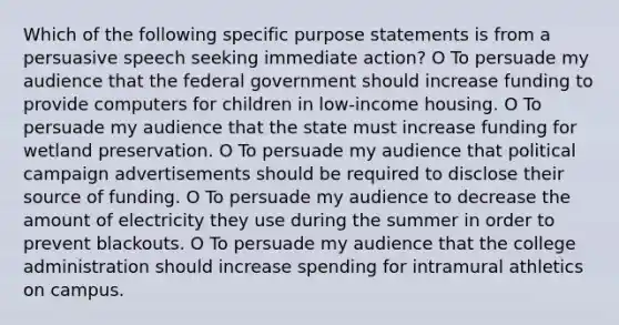 Which of the following specific purpose statements is from a persuasive speech seeking immediate action? O To persuade my audience that the federal government should increase funding to provide computers for children in low-income housing. O To persuade my audience that the state must increase funding for wetland preservation. O To persuade my audience that political campaign advertisements should be required to disclose their source of funding. O To persuade my audience to decrease the amount of electricity they use during the summer in order to prevent blackouts. O To persuade my audience that the college administration should increase spending for intramural athletics on campus.