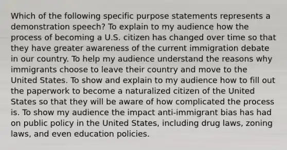 Which of the following specific purpose statements represents a demonstration speech? To explain to my audience how the process of becoming a U.S. citizen has changed over time so that they have greater awareness of the current immigration debate in our country. To help my audience understand the reasons why immigrants choose to leave their country and move to the United States. To show and explain to my audience how to fill out the paperwork to become a naturalized citizen of the United States so that they will be aware of how complicated the process is. To show my audience the impact anti-immigrant bias has had on public policy in the United States, including drug laws, zoning laws, and even education policies.