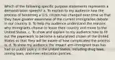 Which of the following specific purpose statements represents a demonstration speech? a. To explain to my audience how the process of becoming a U.S. citizen has changed over time so that they have greater awareness of the current immigration debate in our country. b. To help my audience understand the reasons why immigrants choose to leave their country and move to the United States. c. To show and explain to my audience how to fill out the paperwork to become a naturalized citizen of the United States so that they will be aware of how complicated the process is. d. To show my audience the impact anti-immigrant bias has had on public policy in the United States, including drug laws, zoning laws, and even education policies.