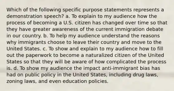 Which of the following specific purpose statements represents a demonstration speech? a. To explain to my audience how the process of becoming a U.S. citizen has changed over time so that they have greater awareness of the current immigration debate in our country. b. To help my audience understand the reasons why immigrants choose to leave their country and move to the United States. c. To show and explain to my audience how to fill out the paperwork to become a naturalized citizen of the United States so that they will be aware of how complicated the process is. d. To show my audience the impact anti-immigrant bias has had on public policy in the United States, including drug laws, zoning laws, and even education policies.