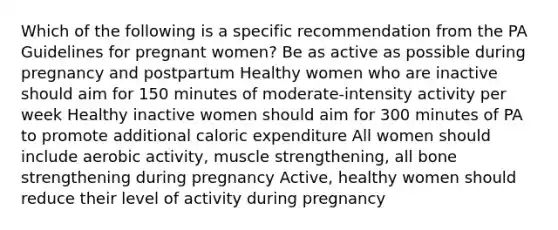 Which of the following is a specific recommendation from the PA Guidelines for pregnant women? Be as active as possible during pregnancy and postpartum Healthy women who are inactive should aim for 150 minutes of moderate-intensity activity per week Healthy inactive women should aim for 300 minutes of PA to promote additional caloric expenditure All women should include aerobic activity, muscle strengthening, all bone strengthening during pregnancy Active, healthy women should reduce their level of activity during pregnancy