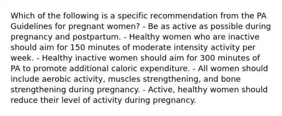 Which of the following is a specific recommendation from the PA Guidelines for pregnant women? - Be as active as possible during pregnancy and postpartum. - Healthy women who are inactive should aim for 150 minutes of moderate intensity activity per week. - Healthy inactive women should aim for 300 minutes of PA to promote additional caloric expenditure. - All women should include aerobic activity, muscles strengthening, and bone strengthening during pregnancy. - Active, healthy women should reduce their level of activity during pregnancy.