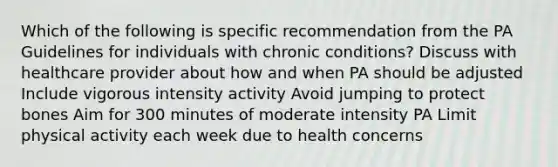 Which of the following is specific recommendation from the PA Guidelines for individuals with chronic conditions? Discuss with healthcare provider about how and when PA should be adjusted Include vigorous intensity activity Avoid jumping to protect bones Aim for 300 minutes of moderate intensity PA Limit physical activity each week due to health concerns