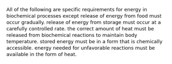 All of the following are specific requirements for energy in biochemical processes except release of energy from food must occur gradually. release of energy from storage must occur at a carefully controlled rate. the correct amount of heat must be released from biochemical reactions to maintain body temperature. stored energy must be in a form that is chemically accessible. energy needed for unfavorable reactions must be available in the form of heat.