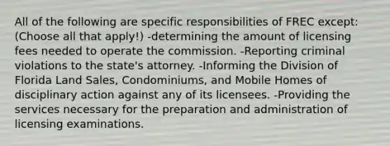 All of the following are specific responsibilities of FREC except: (Choose all that apply!) -determining the amount of licensing fees needed to operate the commission. -Reporting criminal violations to the state's attorney. -Informing the Division of Florida Land Sales, Condominiums, and Mobile Homes of disciplinary action against any of its licensees. -Providing the services necessary for the preparation and administration of licensing examinations.