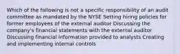 Which of the following is not a specific responsibility of an audit committee as mandated by the NYSE Setting hiring policies for former employees of the external auditor Discussing the company's financial statements with the external auditor Discussing financial information provided to analysts Creating and implementing internal controls