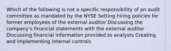 Which of the following is not a specific responsibility of an audit committee as mandated by the NYSE Setting hiring policies for former employees of the external auditor Discussing the company's financial statements with the external auditor Discussing financial information provided to analysts Creating and implementing internal controls