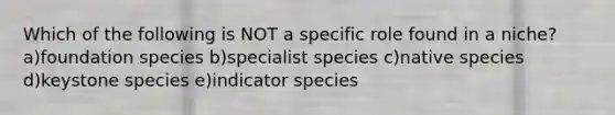 Which of the following is NOT a specific role found in a niche? a)foundation species b)specialist species c)native species d)keystone species e)indicator species