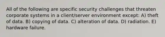 All of the following are specific security challenges that threaten corporate systems in a client/server environment except: A) theft of data. B) copying of data. C) alteration of data. D) radiation. E) hardware failure.