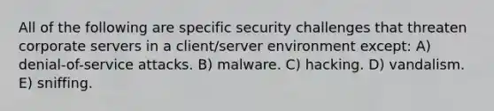 All of the following are specific security challenges that threaten corporate servers in a client/server environment except: A) denial-of-service attacks. B) malware. C) hacking. D) vandalism. E) sniffing.