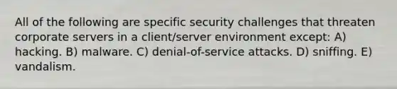 All of the following are specific security challenges that threaten corporate servers in a client/server environment except: A) hacking. B) malware. C) denial-of-service attacks. D) sniffing. E) vandalism.