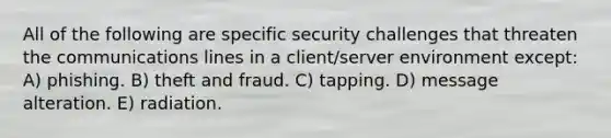 All of the following are specific security challenges that threaten the communications lines in a client/server environment except: A) phishing. B) theft and fraud. C) tapping. D) message alteration. E) radiation.