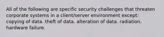 All of the following are specific security challenges that threaten corporate systems in a client/server environment except: copying of data. theft of data. alteration of data. radiation. hardware failure.