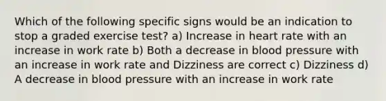 Which of the following specific signs would be an indication to stop a graded exercise test? a) Increase in heart rate with an increase in work rate b) Both a decrease in <a href='https://www.questionai.com/knowledge/kD0HacyPBr-blood-pressure' class='anchor-knowledge'>blood pressure</a> with an increase in work rate and Dizziness are correct c) Dizziness d) A decrease in blood pressure with an increase in work rate