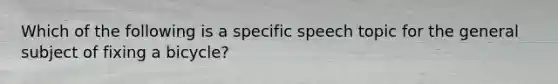 Which of the following is a specific speech topic for the general subject of fixing a bicycle?