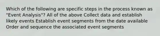 Which of the following are specific steps in the process known as "Event Analysis"? All of the above Collect data and establish likely events Establish event segments from the date available Order and sequence the associated event segments